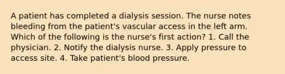 A patient has completed a dialysis session. The nurse notes bleeding from the patient's vascular access in the left arm. Which of the following is the nurse's first action? 1. Call the physician. 2. Notify the dialysis nurse. 3. Apply pressure to access site. 4. Take patient's blood pressure.