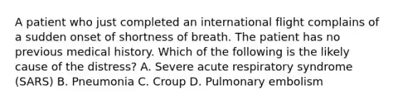 A patient who just completed an international flight complains of a sudden onset of shortness of breath. The patient has no previous medical history. Which of the following is the likely cause of the​ distress? A. Severe acute respiratory syndrome​ (SARS) B. Pneumonia C. Croup D. Pulmonary embolism