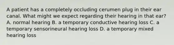 A patient has a completely occluding cerumen plug in their ear canal. What might we expect regarding their hearing in that ear? A. normal hearing B. a temporary conductive hearing loss C. a temporary sensorineural hearing loss D. a temporary mixed hearing loss