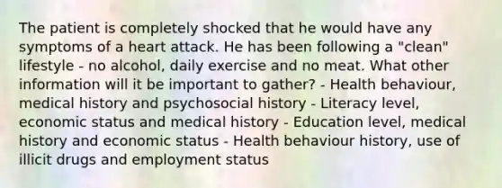 The patient is completely shocked that he would have any symptoms of a heart attack. He has been following a "clean" lifestyle - no alcohol, daily exercise and no meat. What other information will it be important to gather? - Health behaviour, medical history and psychosocial history - Literacy level, economic status and medical history - Education level, medical history and economic status - Health behaviour history, use of illicit drugs and employment status