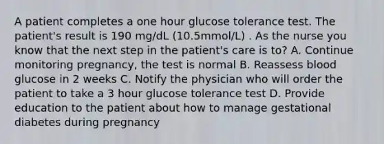 A patient completes a one hour glucose tolerance test. The patient's result is 190 mg/dL (10.5mmol/L) . As the nurse you know that the next step in the patient's care is to? A. Continue monitoring pregnancy, the test is normal B. Reassess blood glucose in 2 weeks C. Notify the physician who will order the patient to take a 3 hour glucose tolerance test D. Provide education to the patient about how to manage gestational diabetes during pregnancy