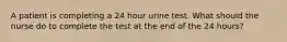 A patient is completing a 24 hour urine test. What should the nurse do to complete the test at the end of the 24 hours?