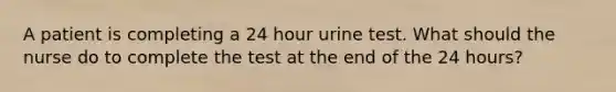 A patient is completing a 24 hour urine test. What should the nurse do to complete the test at the end of the 24 hours?