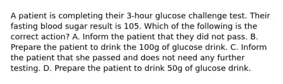 A patient is completing their 3-hour glucose challenge test. Their fasting blood sugar result is 105. Which of the following is the correct action? A. Inform the patient that they did not pass. B. Prepare the patient to drink the 100g of glucose drink. C. Inform the patient that she passed and does not need any further testing. D. Prepare the patient to drink 50g of glucose drink.