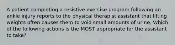 A patient completing a resistive exercise program following an ankle injury reports to the physical therapist assistant that lifting weights often causes them to void small amounts of urine. Which of the following actions is the MOST appropriate for the assistant to take?