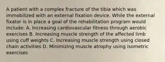 A patient with a complex fracture of the tibia which was immobilized with an external fixation device. While the external fixator is in place a goal of the rehabilitation program would include: A. Increasing cardiovascular fitness through aerobic exercises B. Increasing muscle strength of the affected limb using cuff weights C. Increasing muscle strength using closed chain activities D. Minimizing muscle atrophy using isometric exercises