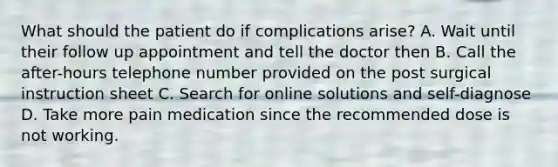 What should the patient do if complications arise? A. Wait until their follow up appointment and tell the doctor then B. Call the after-hours telephone number provided on the post surgical instruction sheet C. Search for online solutions and self-diagnose D. Take more pain medication since the recommended dose is not working.