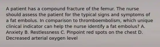 A patient has a compound fracture of the femur. The nurse should assess the patient for the typical signs and symptoms of a fat embolus. In comparison to thromboembolism, which unique clinical indicator can help the nurse identify a fat embolus? A. Anxiety B. Restlessness C. Pinpoint red spots on the chest D. Decreased arterial oxygen level