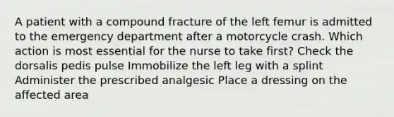 A patient with a compound fracture of the left femur is admitted to the emergency department after a motorcycle crash. Which action is most essential for the nurse to take first? Check the dorsalis pedis pulse Immobilize the left leg with a splint Administer the prescribed analgesic Place a dressing on the affected area