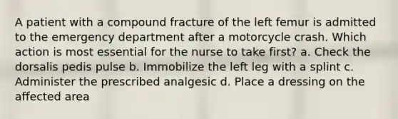 A patient with a compound fracture of the left femur is admitted to the emergency department after a motorcycle crash. Which action is most essential for the nurse to take first? a. Check the dorsalis pedis pulse b. Immobilize the left leg with a splint c. Administer the prescribed analgesic d. Place a dressing on the affected area