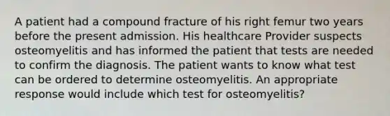 A patient had a compound fracture of his right femur two years before the present admission. His healthcare Provider suspects osteomyelitis and has informed the patient that tests are needed to confirm the diagnosis. The patient wants to know what test can be ordered to determine osteomyelitis. An appropriate response would include which test for osteomyelitis?