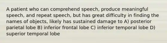 A patient who can comprehend speech, produce meaningful speech, and repeat speech, but has great difficulty in finding the names of objects, likely has sustained damage to A) posterior parietal lobe B) inferior frontal lobe C) inferior temporal lobe D) superior temporal lobe