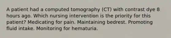 A patient had a computed tomography (CT) with contrast dye 8 hours ago. Which nursing intervention is the priority for this patient? Medicating for pain. Maintaining bedrest. Promoting fluid intake. Monitoring for hematuria.