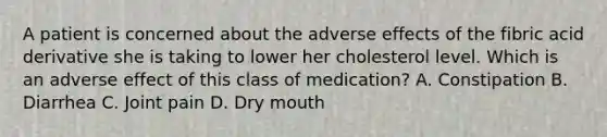 A patient is concerned about the adverse effects of the fibric acid derivative she is taking to lower her cholesterol level. Which is an adverse effect of this class of medication? A. Constipation B. Diarrhea C. Joint pain D. Dry mouth