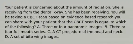 Your patient is concerned about the amount of radiation. She is receiving from the dental x-ray. She has been receiving. You will be taking a CBCT scan based on evidence based research you can share with your patient that the CBCT scan is equal to which of the following? A. Three or four panoramic images. B. Three or four full mouth series. C. A CT procedure of the head and neck. D. A set of bite wing images.