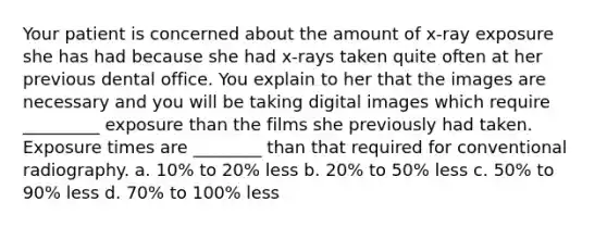 Your patient is concerned about the amount of x-ray exposure she has had because she had x-rays taken quite often at her previous dental office. You explain to her that the images are necessary and you will be taking digital images which require _________ exposure than the films she previously had taken. Exposure times are ________ than that required for conventional radiography. a. 10% to 20% less b. 20% to 50% less c. 50% to 90% less d. 70% to 100% less