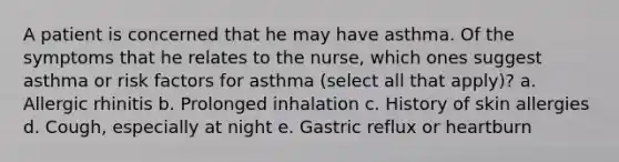 A patient is concerned that he may have asthma. Of the symptoms that he relates to the nurse, which ones suggest asthma or risk factors for asthma (select all that apply)? a. Allergic rhinitis b. Prolonged inhalation c. History of skin allergies d. Cough, especially at night e. Gastric reflux or heartburn