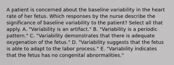 A patient is concerned about the baseline variability in the heart rate of her fetus. Which responses by the nurse describe the significance of baseline variability to the patient? Select all that apply. A. "Variability is an artifact." B. "Variability is a periodic pattern." C. "Variability demonstrates that there is adequate oxygenation of the fetus." D. "Variability suggests that the fetus is able to adapt to the labor process." E. "Variability indicates that the fetus has no congenital abnormalities."