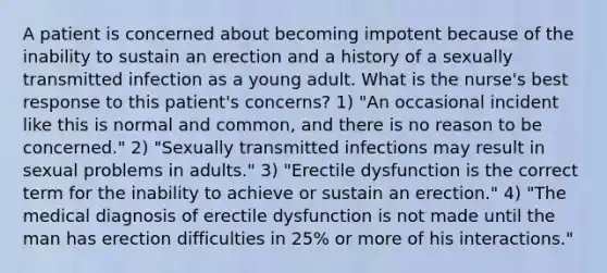 A patient is concerned about becoming impotent because of the inability to sustain an erection and a history of a sexually transmitted infection as a young adult. What is the nurse's best response to this patient's concerns? 1) "An occasional incident like this is normal and common, and there is no reason to be concerned." 2) "Sexually transmitted infections may result in sexual problems in adults." 3) "Erectile dysfunction is the correct term for the inability to achieve or sustain an erection." 4) "The medical diagnosis of erectile dysfunction is not made until the man has erection difficulties in 25% or more of his interactions."