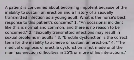 A patient is concerned about becoming impotent because of the inability to sustain an erection and a history of a sexually transmitted infection as a young adult. What is the nurse's best response to this patient's concerns? 1. "An occasional incident like this is normal and common, and there is no reason to be concerned." 2. "Sexually transmitted infections may result in sexual problems in adults." 3. "Erectile dysfunction is the correct term for the inability to achieve or sustain an erection." 4. "The medical diagnosis of erectile dysfunction is not made until the man has erection difficulties in 25% or more of his interactions."