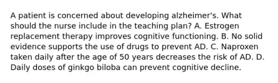 A patient is concerned about developing alzheimer's. What should the nurse include in the teaching plan? A. Estrogen replacement therapy improves cognitive functioning. B. No solid evidence supports the use of drugs to prevent AD. C. Naproxen taken daily after the age of 50 years decreases the risk of AD. D. Daily doses of ginkgo biloba can prevent cognitive decline.