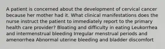 A patient is concerned about the development of cervical cancer because her mother had it. What clinical manifestations does the nurse instruct the patient to immediately report to the primary health care provider? Bloating and difficulty in eating Leukorrhea and intermenstrual bleeding Irregular menstrual periods and amenorrhea Abnormal uterine bleeding and bladder discomfort