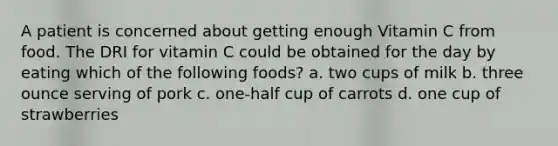 A patient is concerned about getting enough Vitamin C from food. The DRI for vitamin C could be obtained for the day by eating which of the following foods? a. two cups of milk b. three ounce serving of pork c. one-half cup of carrots d. one cup of strawberries