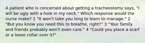 A patient who is concerned about getting a tracheostomy says, "I will be ugly with a hole in my neck." Which response would the nurse make? 1 "It won't take you long to learn to manage." 2 "But you know you need this to breathe, right?" 3 "Your family and friends probably won't even care." 4 "Could you place a scarf or a loose collar over it?"