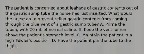 The patient is concerned about leakage of gastric contents out of the gastric sump tube the nurse has just inserted. What would the nurse do to prevent reflux gastric contents from coming through the blue vent of a gastric sump tube? A. Prime the tubing with 20 mL of normal saline. B. Keep the vent lumen above the patient's stomach level. C. Maintain the patient in a high Fowler's position. D. Have the patient pin the tube to the thigh.