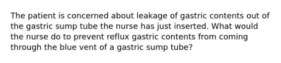 The patient is concerned about leakage of gastric contents out of the gastric sump tube the nurse has just inserted. What would the nurse do to prevent reflux gastric contents from coming through the blue vent of a gastric sump tube?