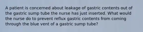 A patient is concerned about leakage of gastric contents out of the gastric sump tube the nurse has just inserted. What would the nurse do to prevent reflux gastric contents from coming through the blue vent of a gastric sump tube?