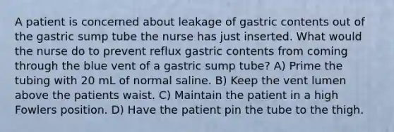 A patient is concerned about leakage of gastric contents out of the gastric sump tube the nurse has just inserted. What would the nurse do to prevent reflux gastric contents from coming through the blue vent of a gastric sump tube? A) Prime the tubing with 20 mL of normal saline. B) Keep the vent lumen above the patients waist. C) Maintain the patient in a high Fowlers position. D) Have the patient pin the tube to the thigh.