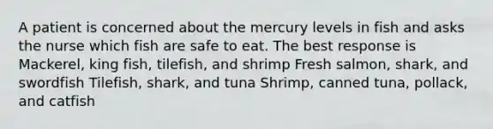 A patient is concerned about the mercury levels in fish and asks the nurse which fish are safe to eat. The best response is Mackerel, king fish, tilefish, and shrimp Fresh salmon, shark, and swordfish Tilefish, shark, and tuna Shrimp, canned tuna, pollack, and catfish