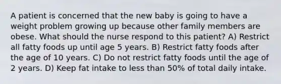 A patient is concerned that the new baby is going to have a weight problem growing up because other family members are obese. What should the nurse respond to this patient? A) Restrict all fatty foods up until age 5 years. B) Restrict fatty foods after the age of 10 years. C) Do not restrict fatty foods until the age of 2 years. D) Keep fat intake to less than 50% of total daily intake.