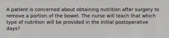 A patient is concerned about obtaining nutrition after surgery to remove a portion of the bowel. The nurse will teach that which type of nutrition will be provided in the initial postoperative days?