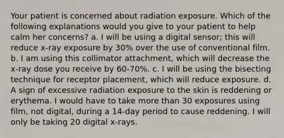 Your patient is concerned about radiation exposure. Which of the following explanations would you give to your patient to help calm her concerns? a. I will be using a digital sensor; this will reduce x-ray exposure by 30% over the use of conventional film. b. I am using this collimator attachment, which will decrease the x-ray dose you receive by 60-70%. c. I will be using the bisecting technique for receptor placement, which will reduce exposure. d. A sign of excessive radiation exposure to the skin is reddening or erythema. I would have to take more than 30 exposures using film, not digital, during a 14-day period to cause reddening. I will only be taking 20 digital x-rays.