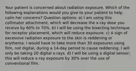 Your patient is concerned about radiation exposure. Which of the following explanations would you give to your patient to help calm her concerns? Question options: a) I am using this collimator attachment, which will decrease the x-ray dose you receive by 60% to 70%. b) I will be using the bisecting technique for receptor placement, which will reduce exposure. c) A sign of excessive radiation exposure to the skin is reddening or erythema. I would have to take more than 30 exposures using film, not digital, during a 14-day period to cause reddening. I will only be taking 20 digital x-rays. d) I will be using a digital sensor; this will reduce x-ray exposure by 30% over the use of conventional film.