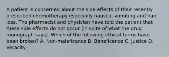 A patient is concerned about the side effects of their recently prescribed chemotherapy especially nausea, vomiting and hair loss. The pharmacist and physician have told the patient that these side effects do not occur (in spite of what the drug monograph says). Which of the following ethical terms have been broken? A. Non-maleficence B. Beneficence C. Justice D. Veracity