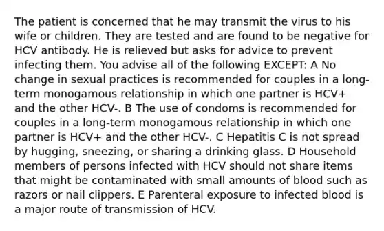 The patient is concerned that he may transmit the virus to his wife or children. They are tested and are found to be negative for HCV antibody. He is relieved but asks for advice to prevent infecting them. You advise all of the following EXCEPT: A No change in sexual practices is recommended for couples in a long-term monogamous relationship in which one partner is HCV+ and the other HCV-. B The use of condoms is recommended for couples in a long-term monogamous relationship in which one partner is HCV+ and the other HCV-. C Hepatitis C is not spread by hugging, sneezing, or sharing a drinking glass. D Household members of persons infected with HCV should not share items that might be contaminated with small amounts of blood such as razors or nail clippers. E Parenteral exposure to infected blood is a major route of transmission of HCV.