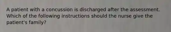 A patient with a concussion is discharged after the assessment. Which of the following instructions should the nurse give the patient's family?