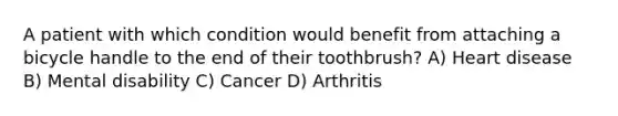 A patient with which condition would benefit from attaching a bicycle handle to the end of their toothbrush? A) Heart disease B) Mental disability C) Cancer D) Arthritis