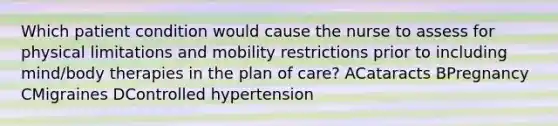 Which patient condition would cause the nurse to assess for physical limitations and mobility restrictions prior to including mind/body therapies in the plan of care? ACataracts BPregnancy CMigraines DControlled hypertension