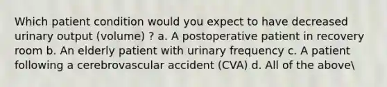 Which patient condition would you expect to have decreased urinary output (volume) ? a. A postoperative patient in recovery room b. An elderly patient with urinary frequency c. A patient following a cerebrovascular accident (CVA) d. All of the above