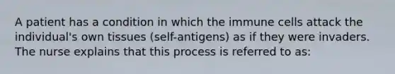 A patient has a condition in which the immune cells attack the individual's own tissues (self-antigens) as if they were invaders. The nurse explains that this process is referred to as: