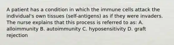 A patient has a condition in which the immune cells attack the individual's own tissues (self-antigens) as if they were invaders. The nurse explains that this process is referred to as: A. alloimmunity B. autoimmunity C. hyposensitivity D. graft rejection