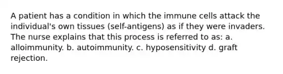 A patient has a condition in which the immune cells attack the individual's own tissues (self-antigens) as if they were invaders. The nurse explains that this process is referred to as: a. alloimmunity. b. autoimmunity. c. hyposensitivity d. graft rejection.