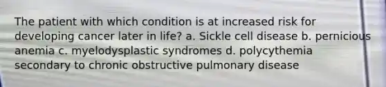 The patient with which condition is at increased risk for developing cancer later in life? a. Sickle cell disease b. pernicious anemia c. myelodysplastic syndromes d. polycythemia secondary to chronic obstructive pulmonary disease