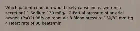 Which patient condition would likely cause increased renin secretion? 1 Sodium 130 mEq/L 2 Partial pressure of arterial oxygen (PaO2) 98% on room air 3 Blood pressure 130/82 mm Hg 4 Heart rate of 88 beats/min