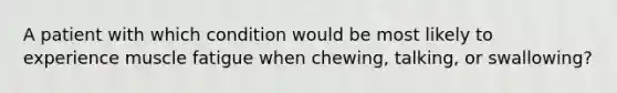 A patient with which condition would be most likely to experience muscle fatigue when chewing, talking, or swallowing?