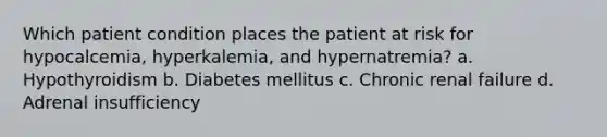 Which patient condition places the patient at risk for hypocalcemia, hyperkalemia, and hypernatremia? a. Hypothyroidism b. Diabetes mellitus c. Chronic renal failure d. Adrenal insufficiency